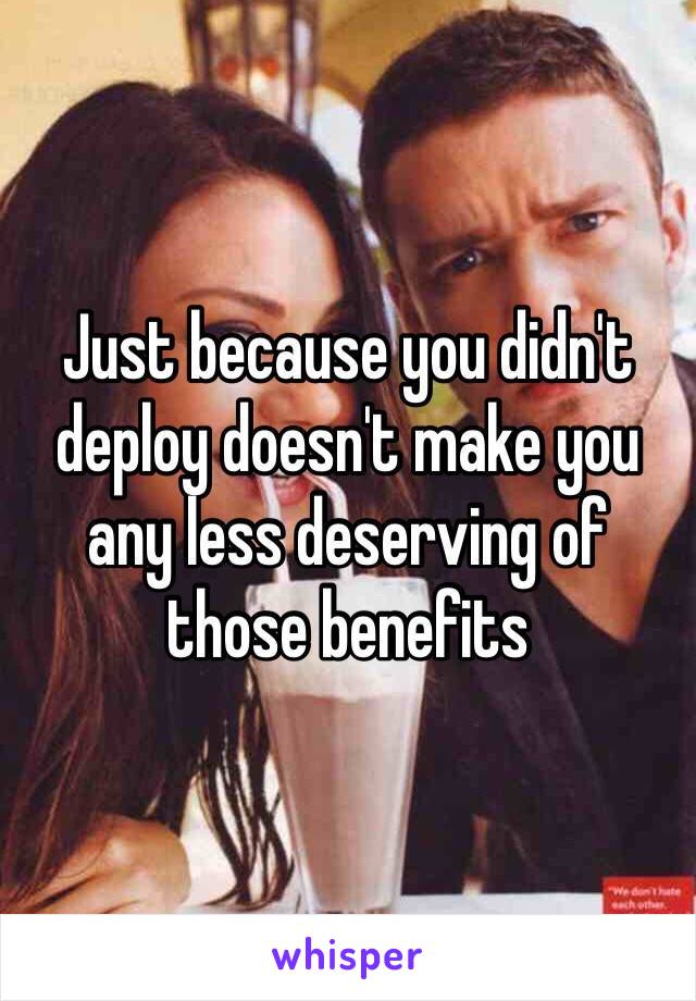 Just because you didn't deploy doesn't make you any less deserving of those benefits 