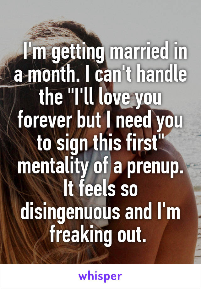   I'm getting married in a month. I can't handle the "I'll love you forever but I need you to sign this first" mentality of a prenup. It feels so disingenuous and I'm freaking out. 