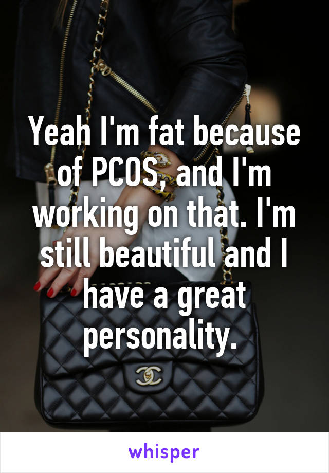 Yeah I'm fat because of PCOS, and I'm working on that. I'm still beautiful and I have a great personality. 