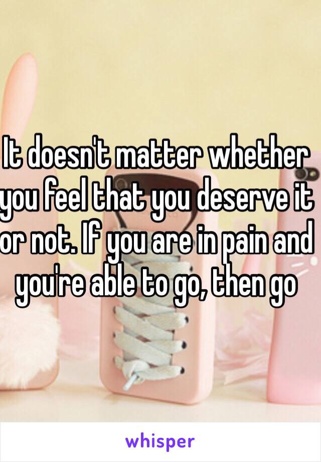 It doesn't matter whether you feel that you deserve it or not. If you are in pain and you're able to go, then go