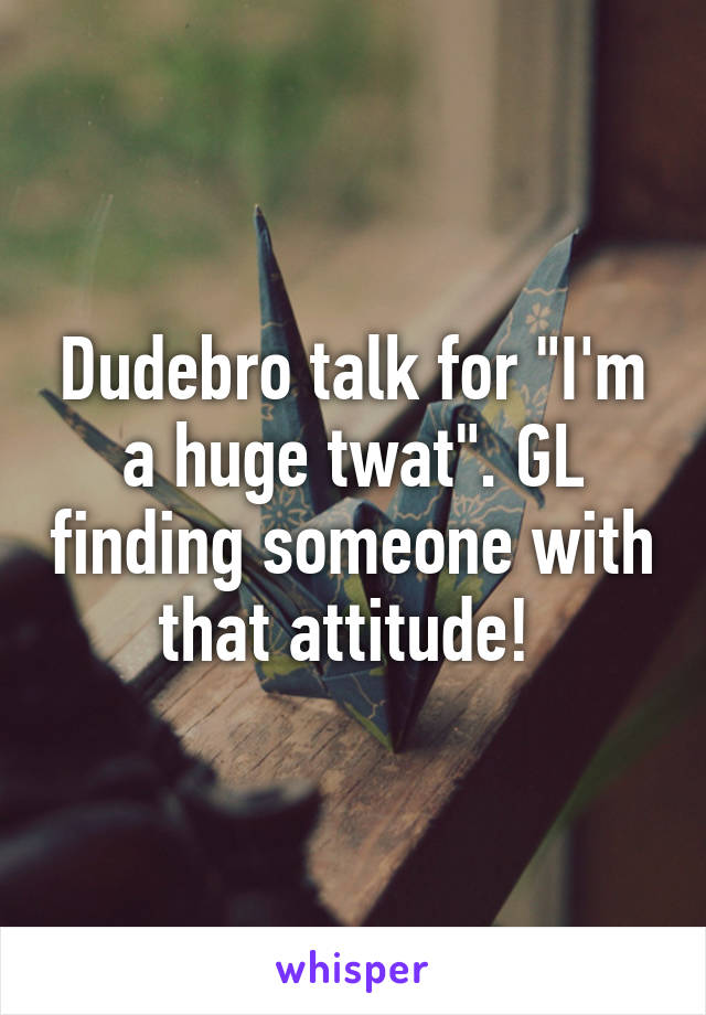 Dudebro talk for "I'm a huge twat". GL finding someone with that attitude! 