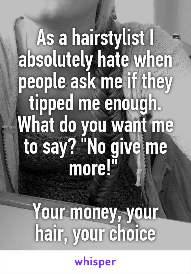 As a hairstylist I absolutely hate when people ask me if they tipped me enough. What do you want me to say? "No give me more!" 

Your money, your hair, your choice