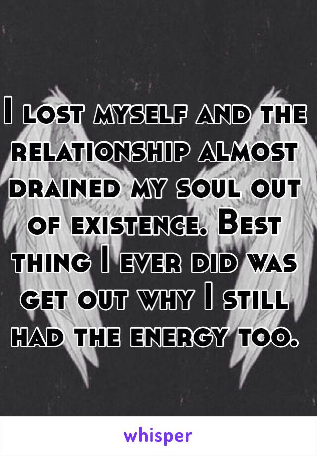 I lost myself and the relationship almost drained my soul out of existence. Best thing I ever did was get out why I still had the energy too. 