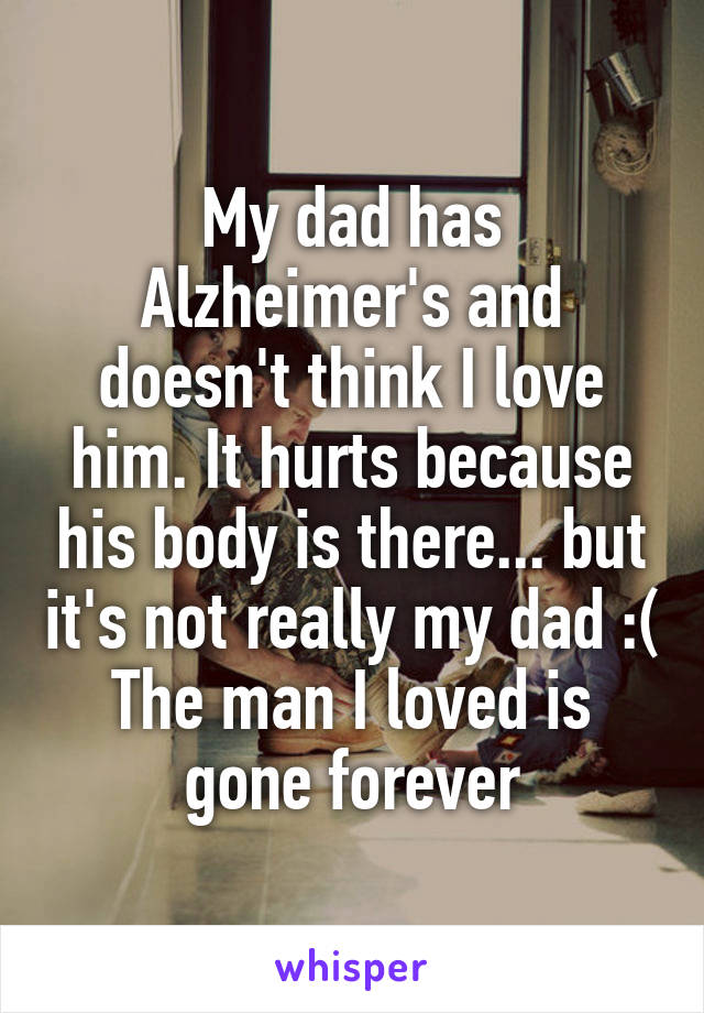 My dad has Alzheimer's and doesn't think I love him. It hurts because his body is there... but it's not really my dad :(
The man I loved is gone forever