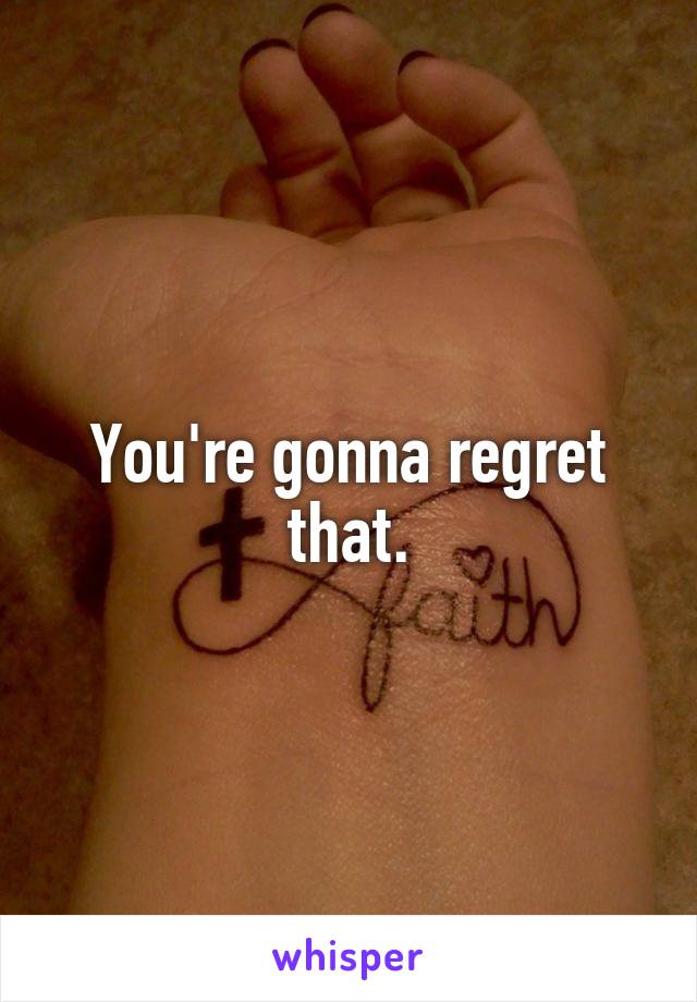 You're gonna regret that.