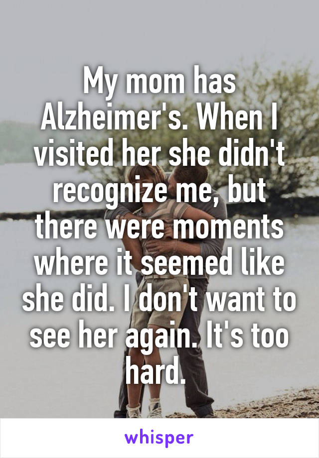 My mom has Alzheimer's. When I visited her she didn't recognize me, but there were moments where it seemed like she did. I don't want to see her again. It's too hard. 