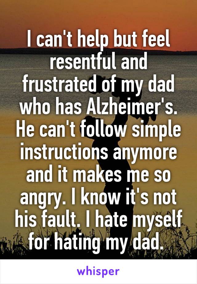 I can't help but feel resentful and frustrated of my dad who has Alzheimer's. He can't follow simple instructions anymore and it makes me so angry. I know it's not his fault. I hate myself for hating my dad. 