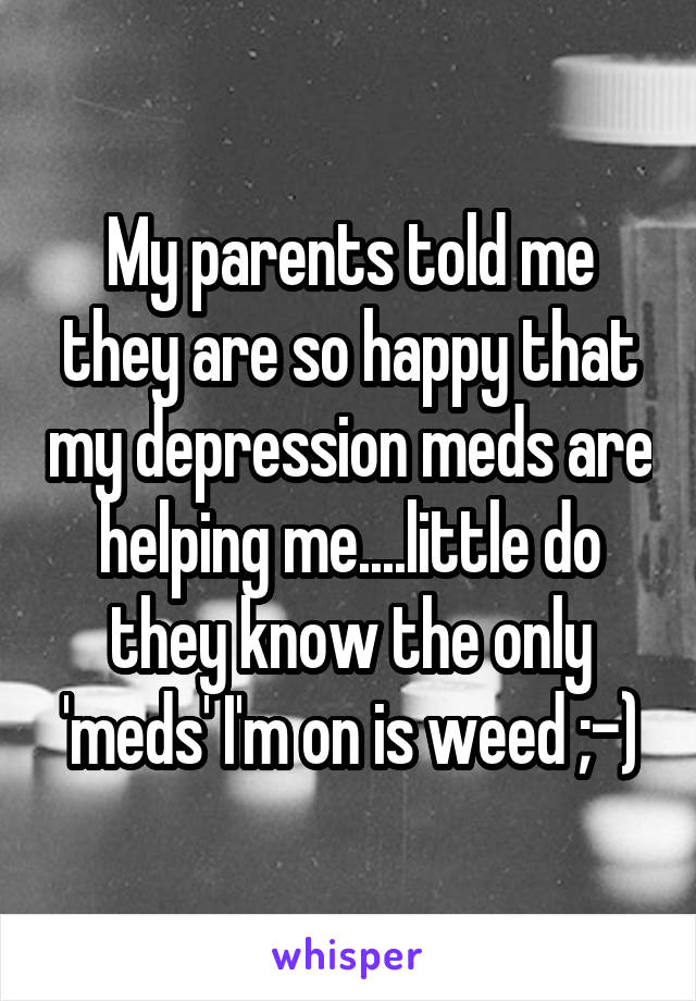 My parents told me they are so happy that my depression meds are helping me....little do they know the only 'meds' I'm on is weed ;-)
