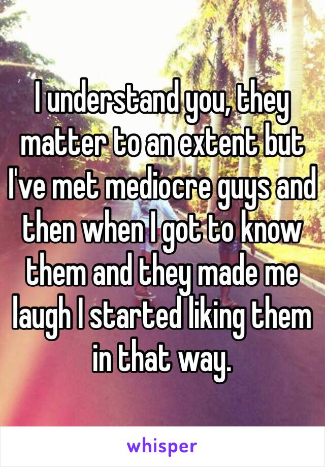 I understand you, they matter to an extent but I've met mediocre guys and then when I got to know them and they made me laugh I started liking them in that way. 