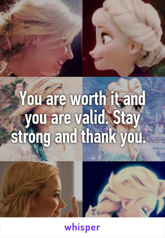 You are worth it and you are valid. Stay strong and thank you.  