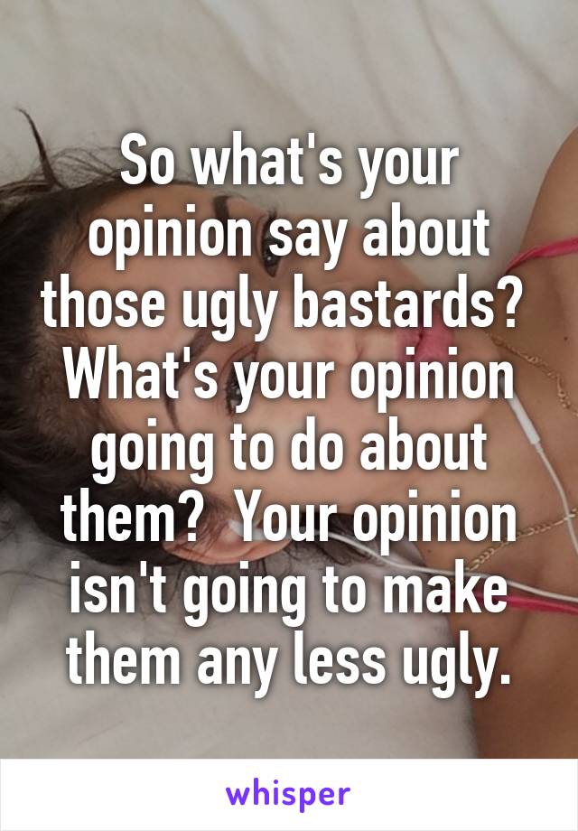 So what's your opinion say about those ugly bastards?  What's your opinion going to do about them?  Your opinion isn't going to make them any less ugly.