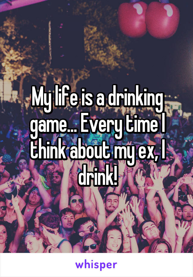 My life is a drinking game... Every time I think about my ex, I drink!