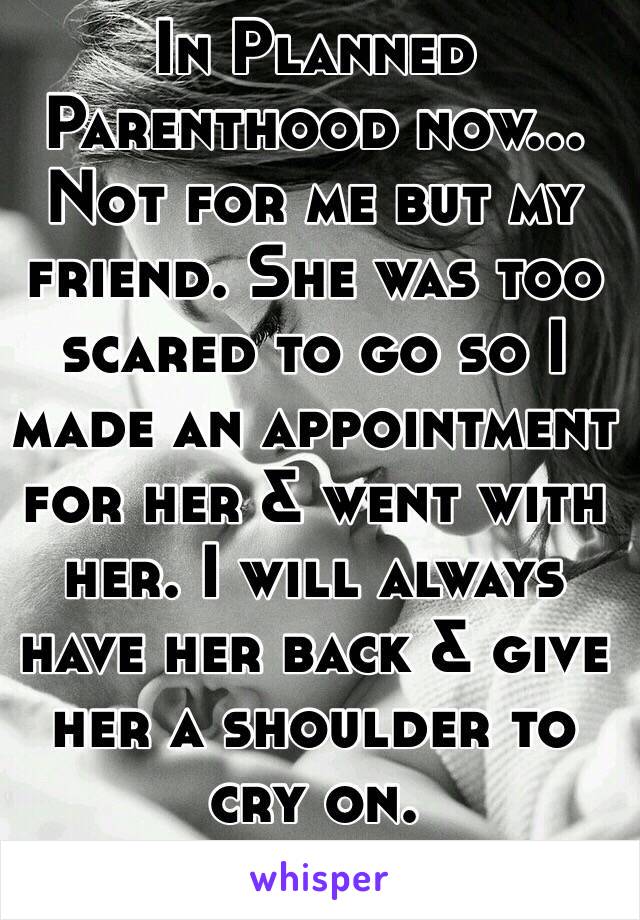In Planned Parenthood now... Not for me but my friend. She was too scared to go so I made an appointment for her & went with her. I will always have her back & give her a shoulder to cry on. 