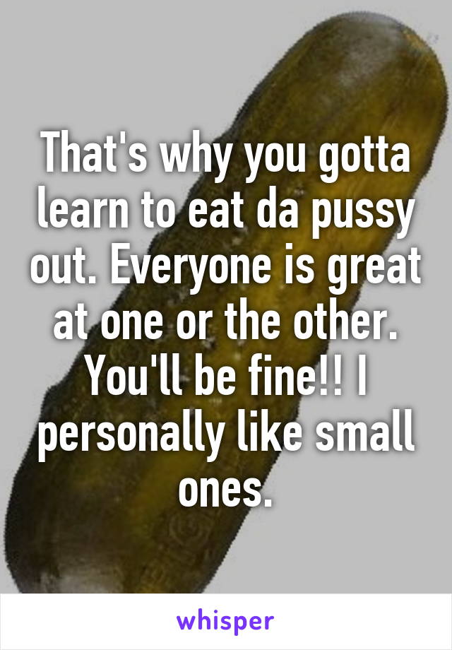 That's why you gotta learn to eat da pussy out. Everyone is great at one or the other. You'll be fine!! I personally like small ones.