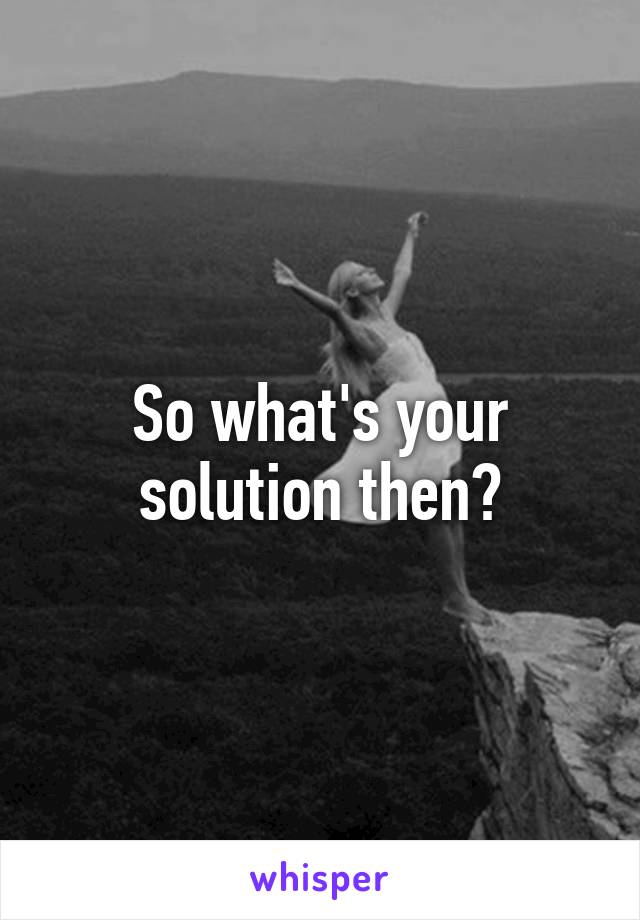 So what's your solution then?