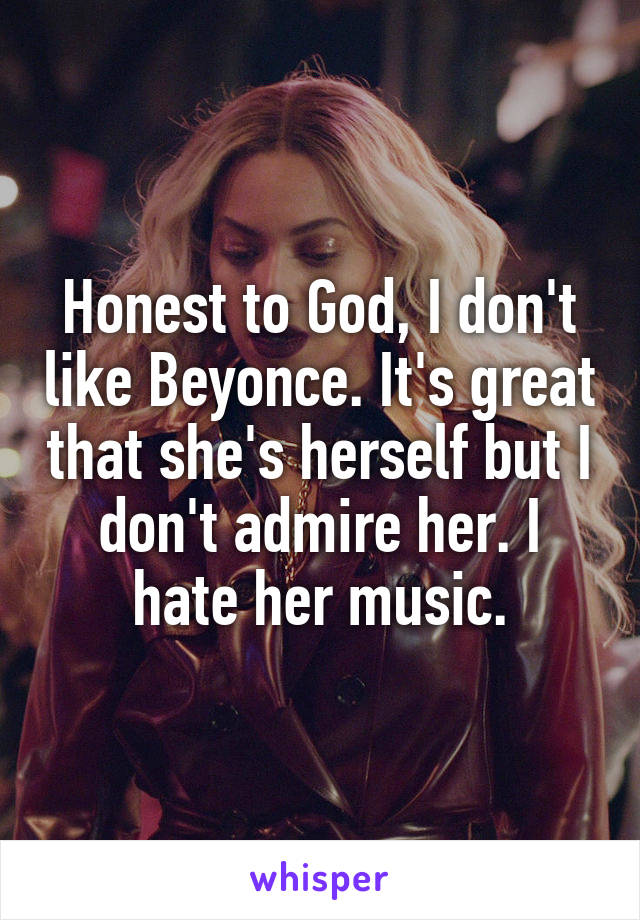 Honest to God, I don't like Beyonce. It's great that she's herself but I don't admire her. I hate her music.