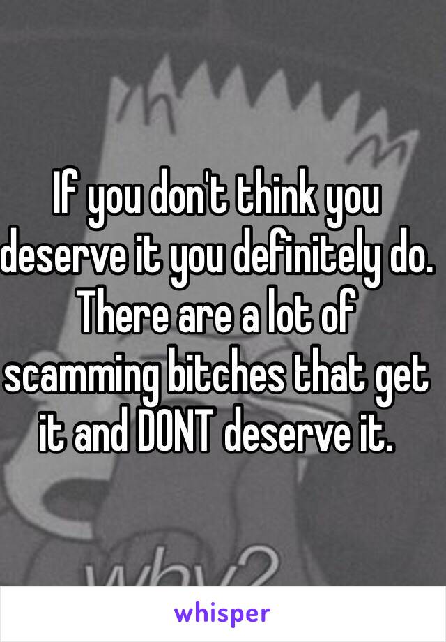 If you don't think you deserve it you definitely do. There are a lot of scamming bitches that get it and DONT deserve it.