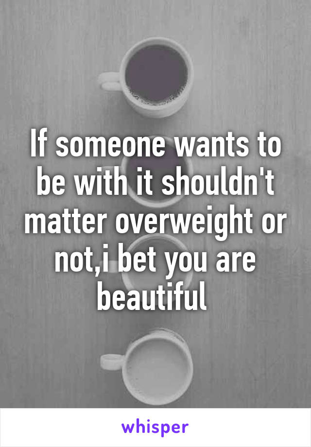 If someone wants to be with it shouldn't matter overweight or not,i bet you are beautiful 