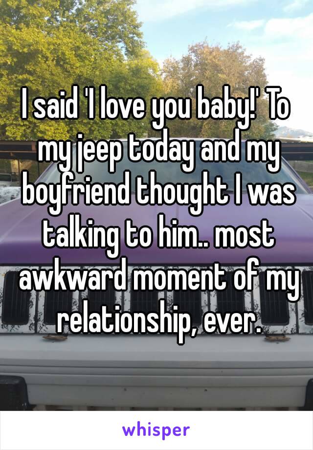 I said 'I love you baby!' To my jeep today and my boyfriend thought I was talking to him.. most awkward moment of my relationship, ever.