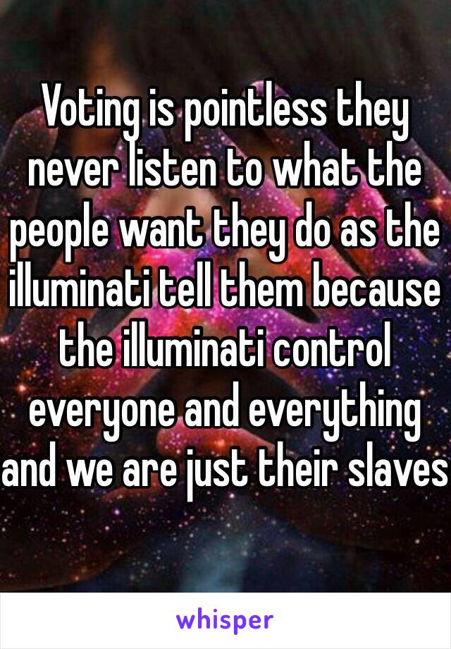 Voting is pointless they never listen to what the people want they do as the illuminati tell them because the illuminati control everyone and everything and we are just their slaves
