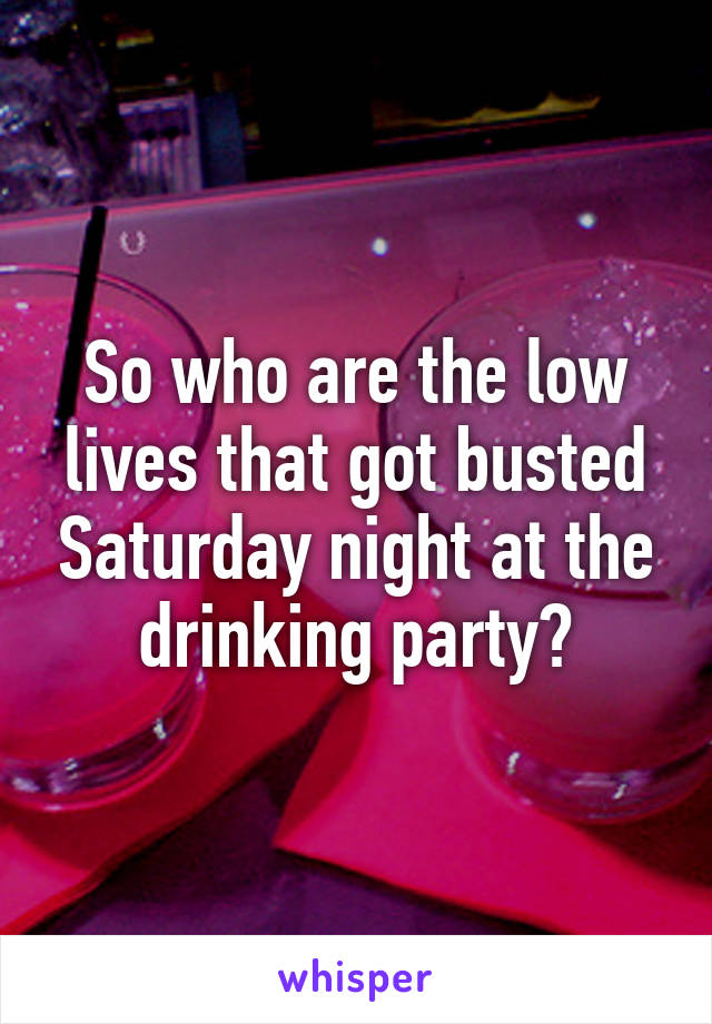 So who are the low lives that got busted Saturday night at the drinking party?