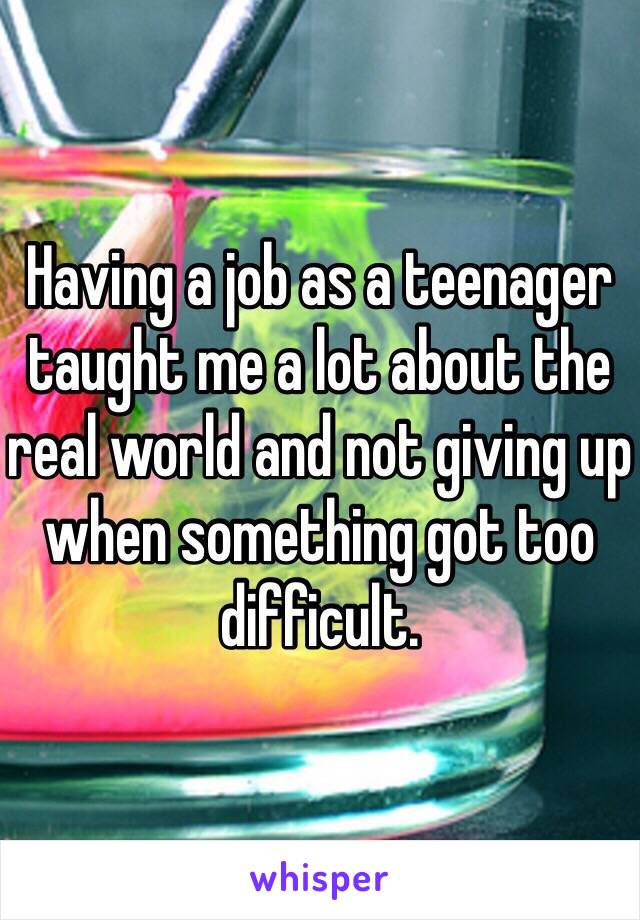 Having a job as a teenager taught me a lot about the real world and not giving up when something got too difficult.