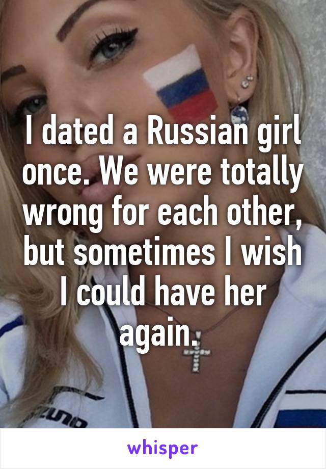 I dated a Russian girl once. We were totally wrong for each other, but sometimes I wish I could have her again. 