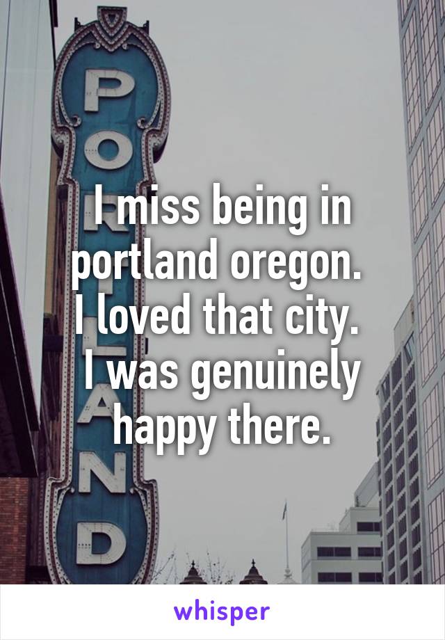 I miss being in portland oregon. 
I loved that city. 
I was genuinely happy there.