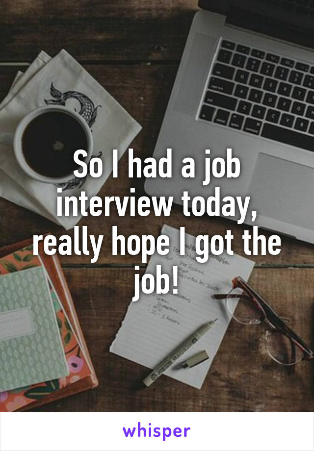 So I had a job interview today, really hope I got the job!