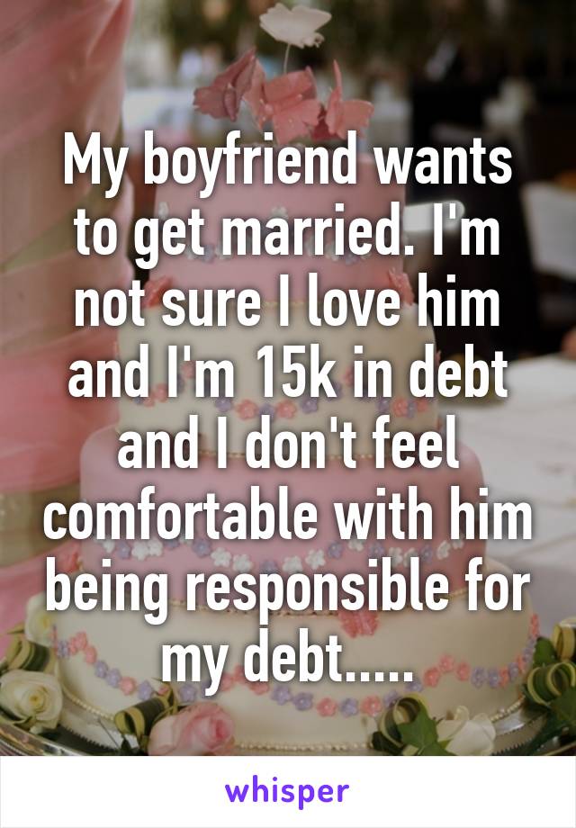 My boyfriend wants to get married. I'm not sure I love him and I'm 15k in debt and I don't feel comfortable with him being responsible for my debt.....