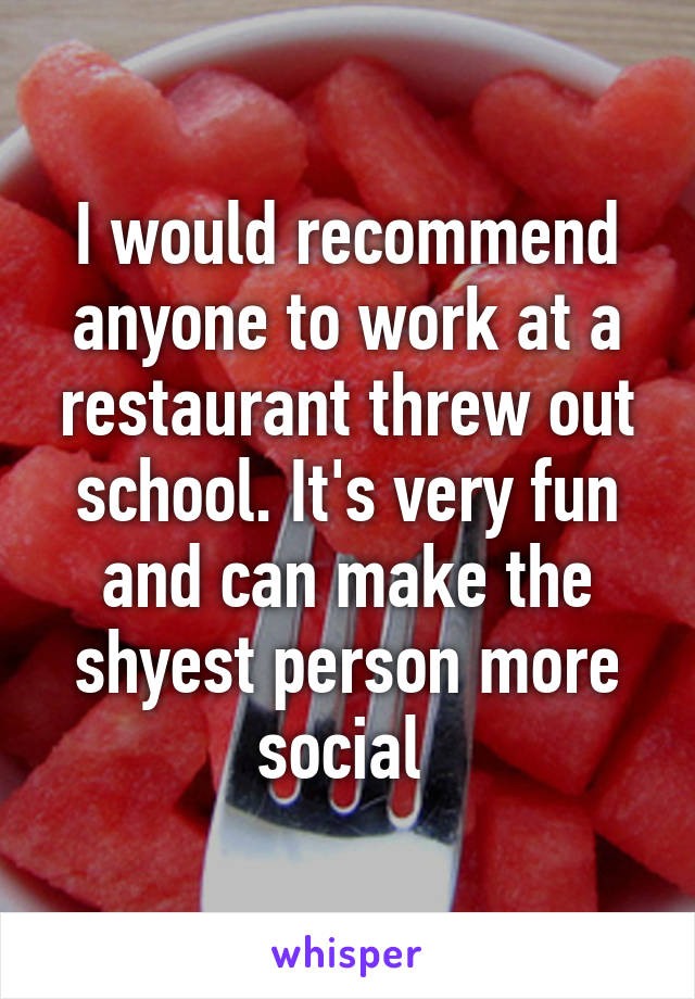 I would recommend anyone to work at a restaurant threw out school. It's very fun and can make the shyest person more social 