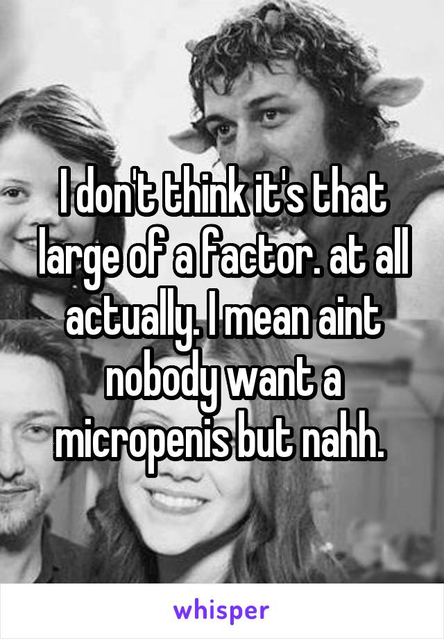 I don't think it's that large of a factor. at all actually. I mean aint nobody want a micropenis but nahh. 