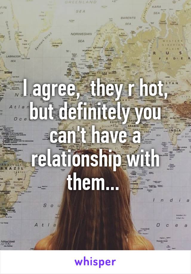 I agree,  they r hot, but definitely you can't have a relationship with them... 