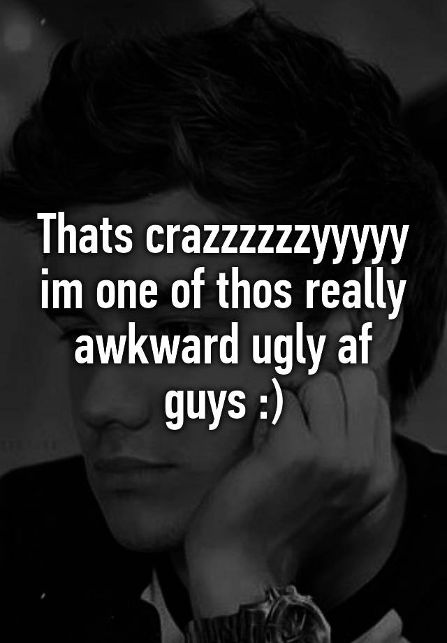 thats-crazzzzzzyyyyy-im-one-of-thos-really-awkward-ugly-af-guys