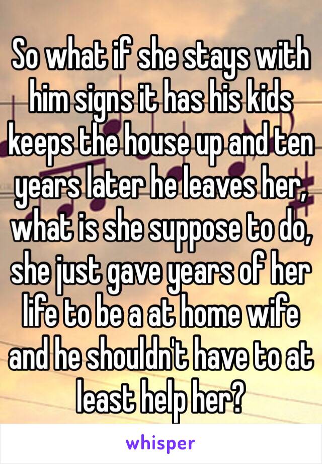 So what if she stays with him signs it has his kids keeps the house up and ten years later he leaves her, what is she suppose to do, she just gave years of her life to be a at home wife and he shouldn't have to at least help her? 