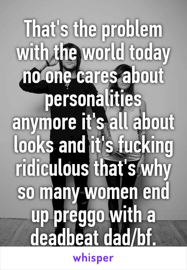 That's the problem with the world today no one cares about personalities anymore it's all about looks and it's fucking ridiculous that's why so many women end up preggo with a deadbeat dad/bf.