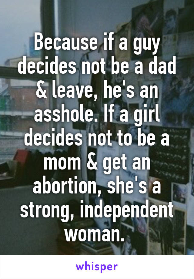 Because if a guy decides not be a dad & leave, he's an asshole. If a girl decides not to be a mom & get an abortion, she's a strong, independent woman. 