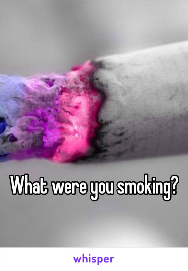 What were you smoking?