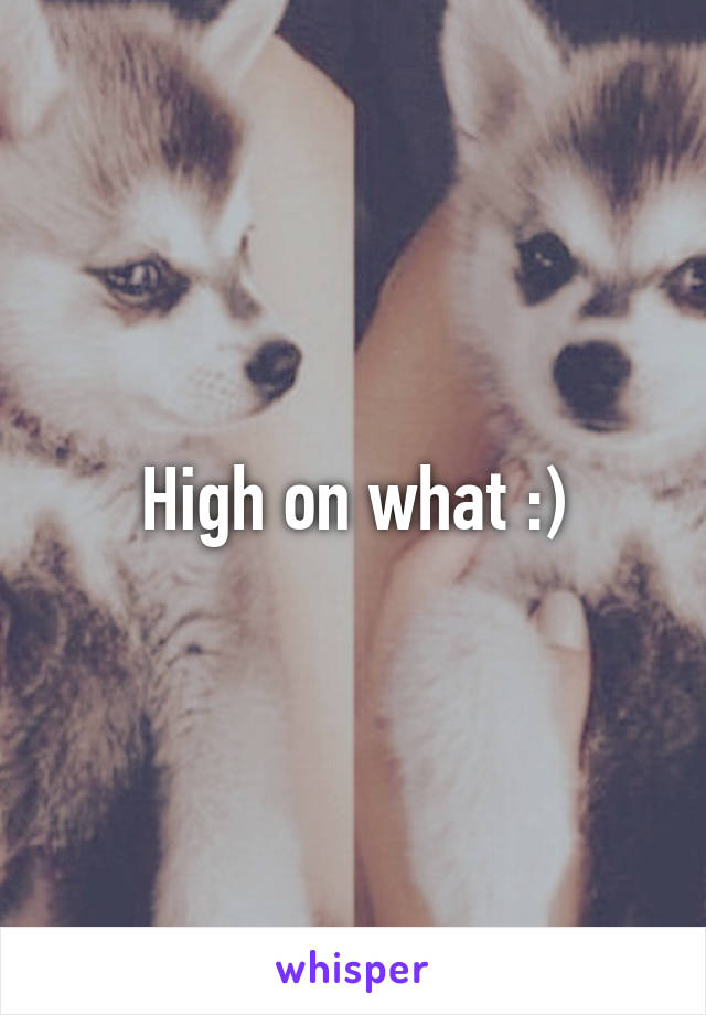 High on what :)