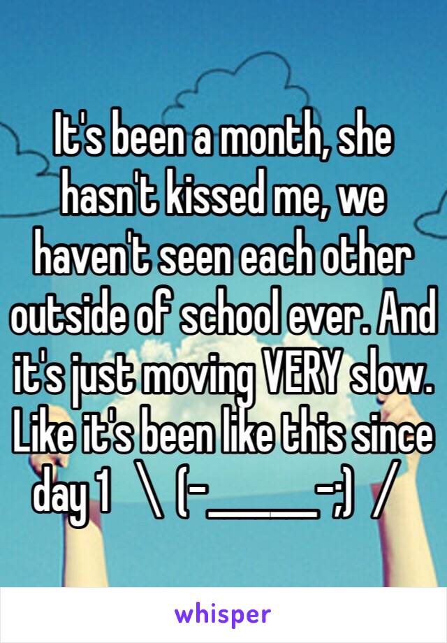 It's been a month, she hasn't kissed me, we haven't seen each other outside of school ever. And it's just moving VERY slow. Like it's been like this since day 1 ＼(-_______-;)／ 