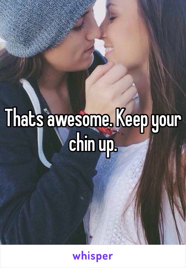 Thats awesome. Keep your chin up. 