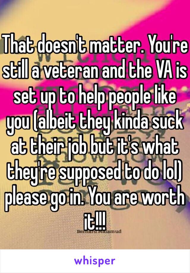 That doesn't matter. You're still a veteran and the VA is set up to help people like you (albeit they kinda suck at their job but it's what they're supposed to do lol) please go in. You are worth it!!!