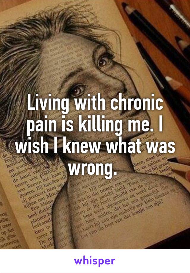 Living with chronic pain is killing me. I wish I knew what was wrong. 