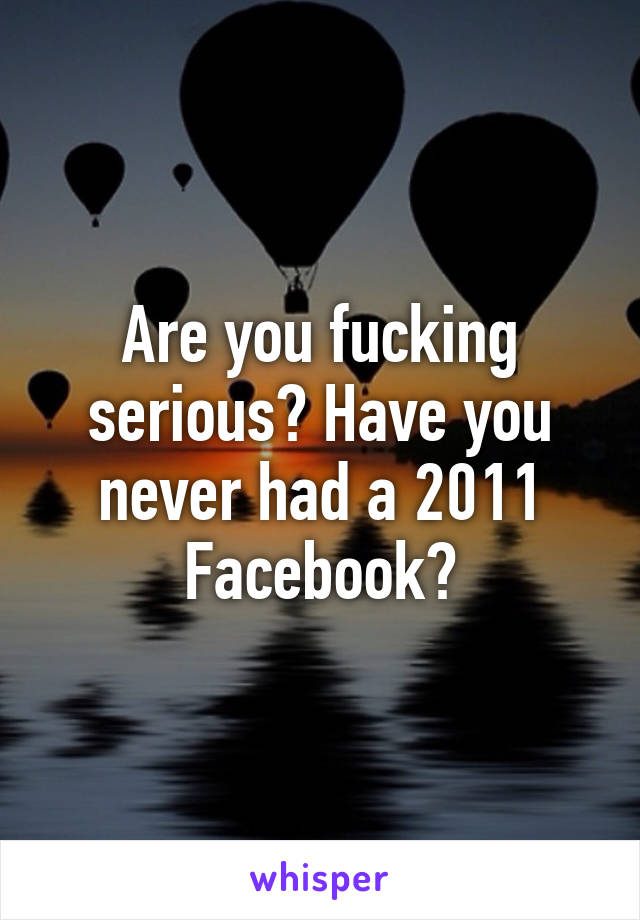 Are you fucking serious? Have you never had a 2011 Facebook?