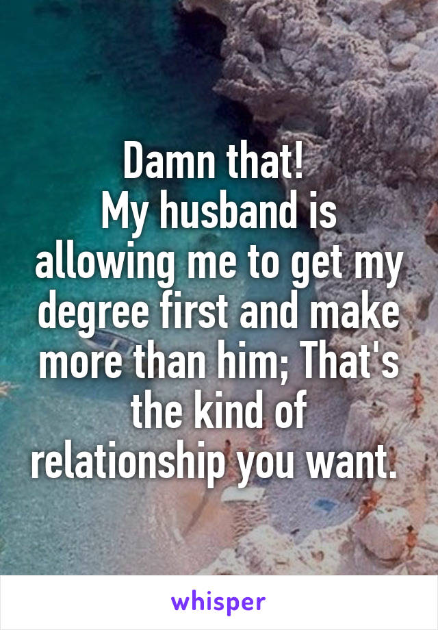 Damn that! 
My husband is allowing me to get my degree first and make more than him; That's the kind of relationship you want. 
