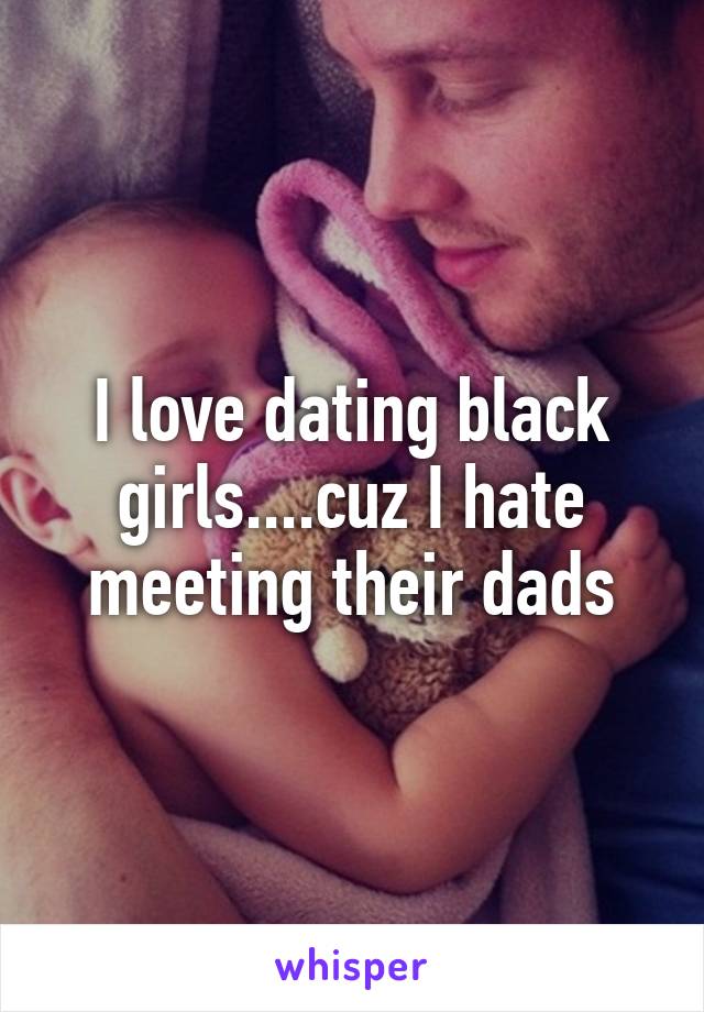 I love dating black girls....cuz I hate meeting their dads