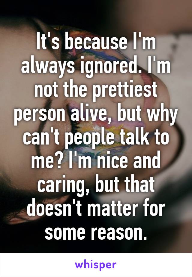 It's because I'm always ignored. I'm not the prettiest person alive, but why can't people talk to me? I'm nice and caring, but that doesn't matter for some reason.