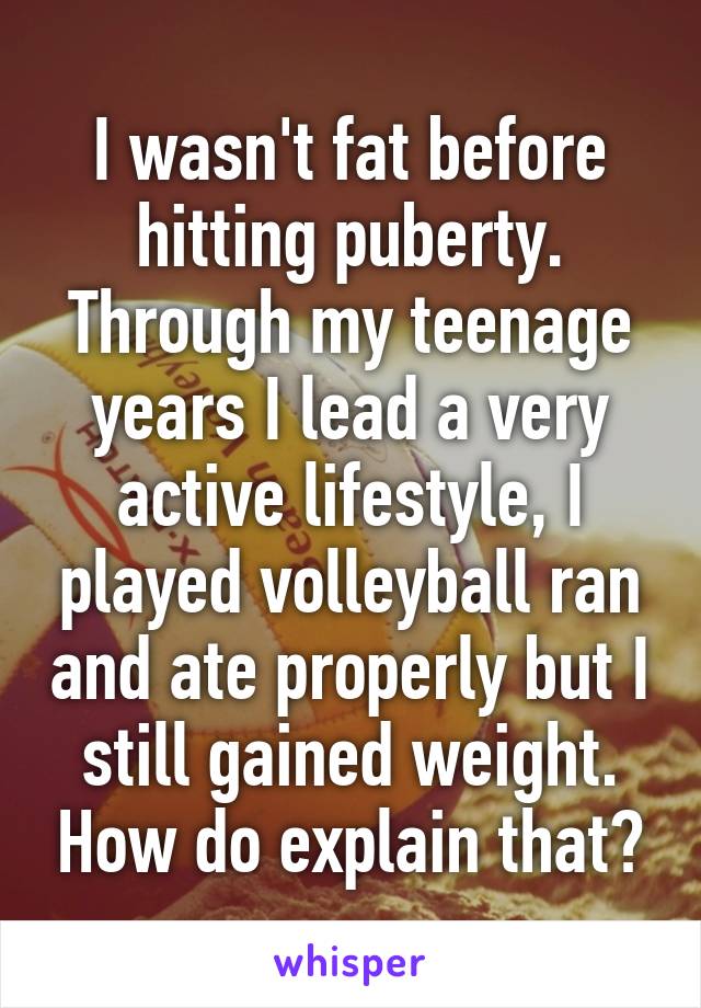 I wasn't fat before hitting puberty. Through my teenage years I lead a very active lifestyle, I played volleyball ran and ate properly but I still gained weight. How do explain that?