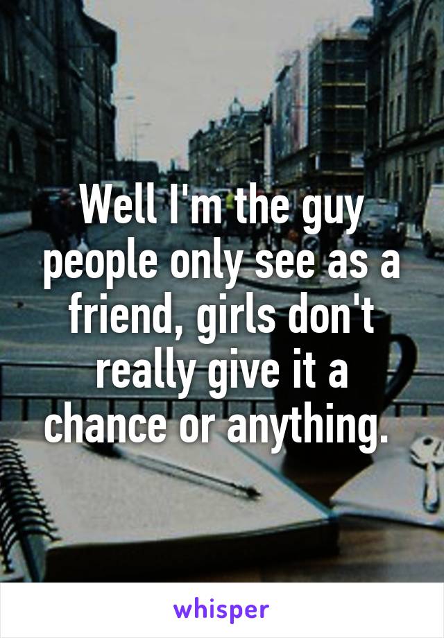 Well I'm the guy people only see as a friend, girls don't really give it a chance or anything. 