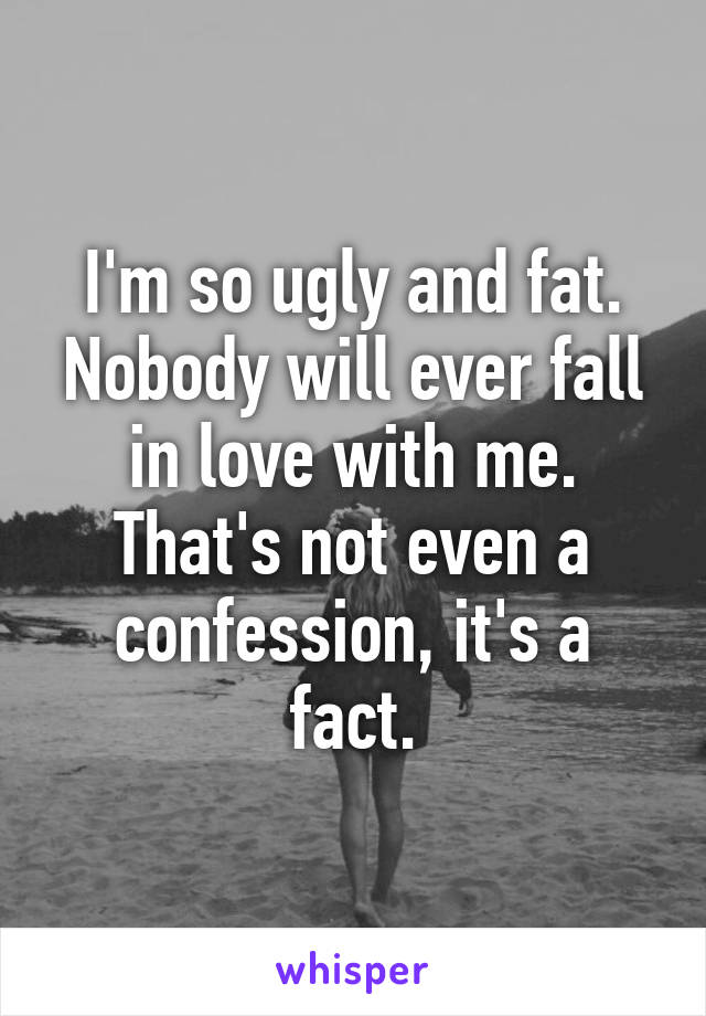 I'm so ugly and fat. Nobody will ever fall in love with me. That's not even a confession, it's a fact.